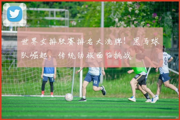 世界女排联赛排名大洗牌！黑马球队崛起，传统劲旅面临挑战