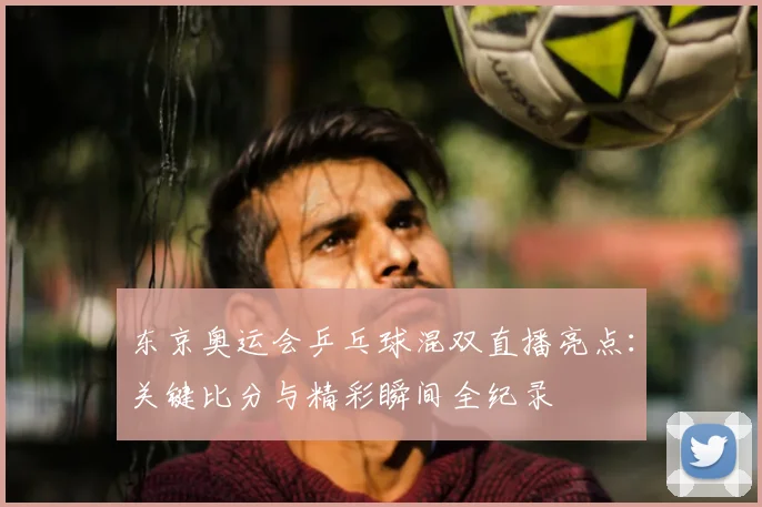 东京奥运会乒乓球混双直播亮点：关键比分与精彩瞬间全纪录