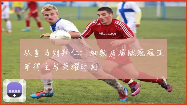 从皇马到拜仁：细数历届欧冠冠亚军得主与荣耀时刻