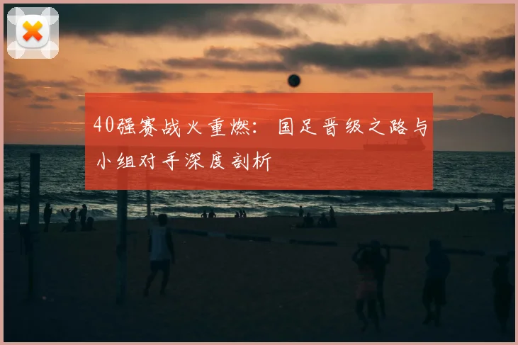 40强赛战火重燃：国足晋级之路与小组对手深度剖析