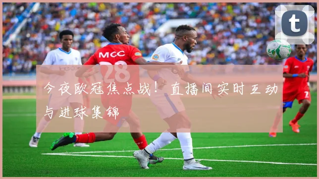 今夜欧冠焦点战！直播间实时互动与进球集锦