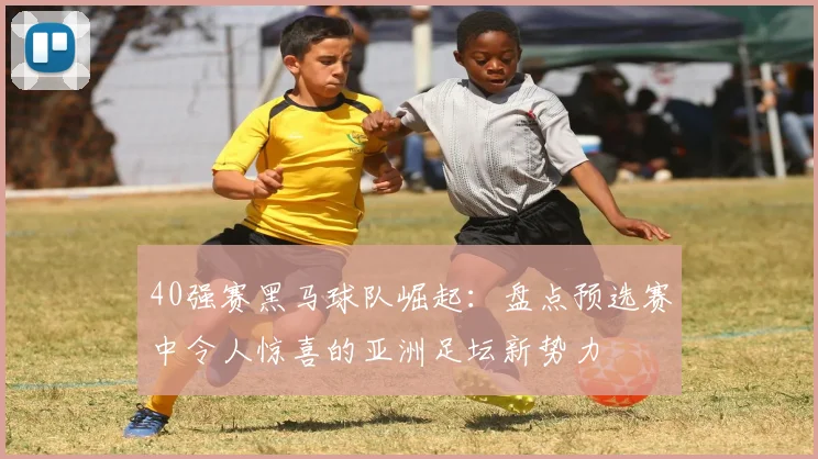 40强赛黑马球队崛起：盘点预选赛中令人惊喜的亚洲足坛新势力